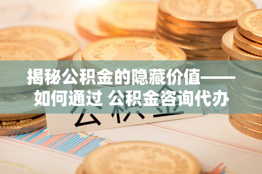 偃师揭秘公积金的隐藏价值——如何通过 公积金咨询代办提取 优化财富管理