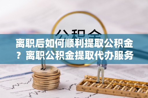 偃师离职后如何顺利提取公积金？离职公积金提取代办服务帮你搞定！