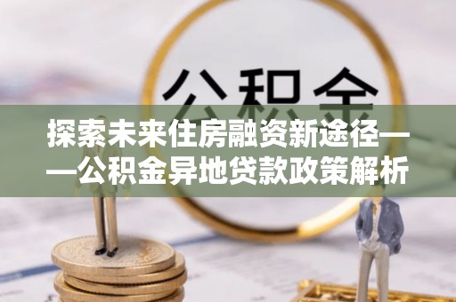 偃师探索未来住房融资新途径——公积金异地贷款政策解析与实践
