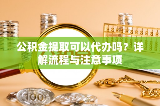 偃师公积金提取可以代办吗？详解流程与注意事项