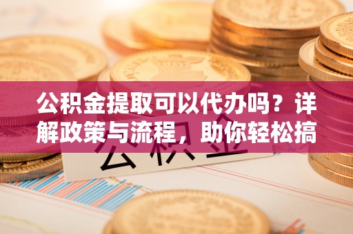 偃师公积金提取可以代办吗？详解政策与流程，助你轻松搞定！