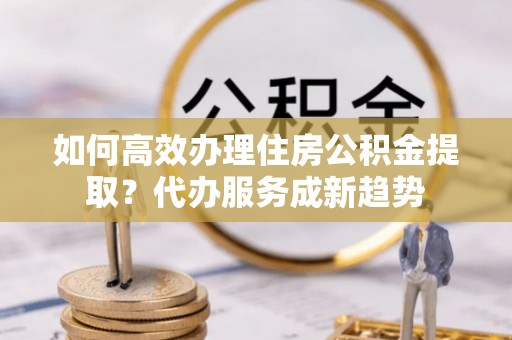 偃师如何高效办理住房公积金提取？代办服务成新趋势
