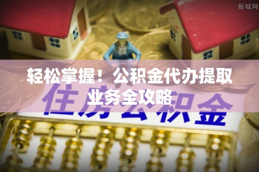 偃师轻松掌握！公积金代办提取业务全攻略