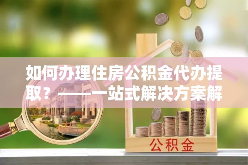 偃师如何办理住房公积金代办提取？——一站式解决方案解析